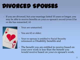 Divorced Spouses
• If you are divorced, but your marriage lasted 10 years or longer, you
may be able to receive benefits on your ex-spouse’s record (even if he
or she has remarried ) if:
• Your are unmarried;
• You are 62 or older;
• Your ex-spouse is entitled to Social Security
retirement or Disability benefits and
• The benefit you are entitled to receive based on
your own work is less than the benefit you
would receive based on your ex-spouse’s work.
 