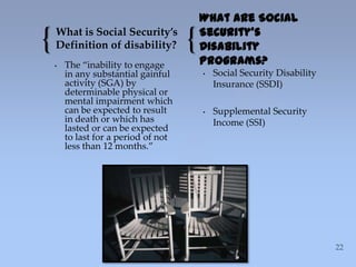 { {What is Social Security’s
Definition of disability?
• The “inability to engage
in any substantial gainful
activity (SGA) by
determinable physical or
mental impairment which
can be expected to result
in death or which has
lasted or can be expected
to last for a period of not
less than 12 months.”
What are Social
Security’s
Disability
Programs?
• Social Security Disability
Insurance (SSDI)
• Supplemental Security
Income (SSI)
 