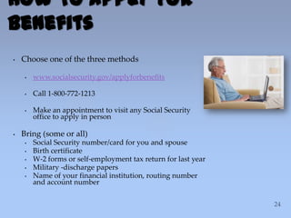 • Choose one of the three methods
• www.socialsecurity.gov/applyforbenefits
• Call 1-800-772-1213
• Make an appointment to visit any Social Security
office to apply in person
• Bring (some or all)
• Social Security number/card for you and spouse
• Birth certificate
• W-2 forms or self-employment tax return for last year
• Military -discharge papers
• Name of your financial institution, routing number
and account number
How To Apply For
Benefits
 