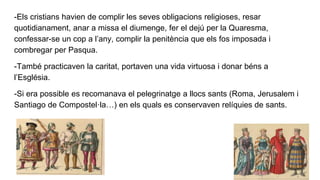 -Els cristians havien de complir les seves obligacions religioses, resar
quotidianament, anar a missa el diumenge, fer el dejú per la Quaresma,
confessar-se un cop a l’any, complir la penitència que els fos imposada i
combregar per Pasqua.
-També practicaven la caritat, portaven una vida virtuosa i donar béns a
l’Església.
-Si era possible es recomanava el pelegrinatge a llocs sants (Roma, Jerusalem i
Santiago de Compostel·la…) en els quals es conservaven relíquies de sants.
 