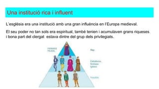 Una institució rica i influent
L’església era una institució amb una gran influència en l’Europa medieval.
El seu poder no tan sols era espiritual, també tenien i acumulaven grans riqueses
i bona part del clergat estava dintre del grup dels privilegiats.
 
