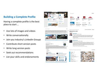 Building a Complete Profile
• Use lots of images and videos
• Write conversationally
• Join you industry’s LinkedIn Groups
• Contribute short version posts
• Write long version posts
• Seek out recommendations
• List your skills and endorsements
Having a complete profile is the best
place to start …
 
