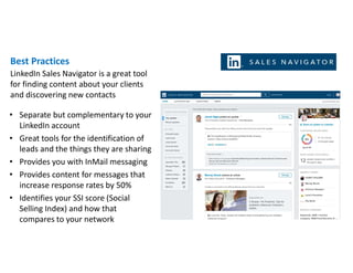 Best Practices
• Separate but complementary to your
LinkedIn account
• Great tools for the identification of
leads and the things they are sharing
• Provides you with InMail messaging
• Provides content for messages that
increase response rates by 50%
• Identifies your SSI score (Social
Selling Index) and how that
compares to your network
LinkedIn Sales Navigator is a great tool
for finding content about your clients
and discovering new contacts
 