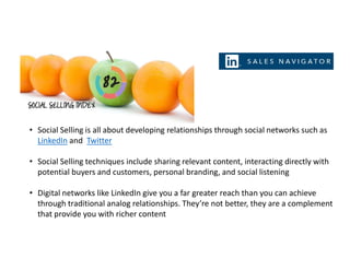 • Social Selling is all about developing relationships through social networks such as
LinkedIn and Twitter
• Social Selling techniques include sharing relevant content, interacting directly with
potential buyers and customers, personal branding, and social listening
• Digital networks like LinkedIn give you a far greater reach than you can achieve
through traditional analog relationships. They’re not better, they are a complement
that provide you with richer content
 