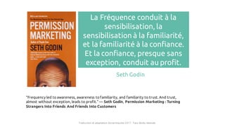 La Fréquence conduit à la
sensibilisation, la
sensibilisation à la familiarité,
et la familiarité à la confiance.
Et la confiance, presque sans
exception, conduit au profit.
Seth Godin
“Frequency led to awareness, awareness to familiarity, and familiarity to trust. And trust,
almost without exception, leads to profit.” ― Seth Godin, Permission Marketing : Turning
Strangers Into Friends And Friends Into Customers
Traduction et adaptation Social Impulse 2017 - Tous droits réservés
 
