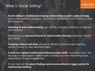 What is Social Selling?
• Social selling is all about developing relationships as part a sales strategy,
using social platforms to support and enhance knowledge of and communication
with prospects
• Listening to and understanding your market, customers, partners, competitors
and prospects
• Developing your personal brand on social media channels, including LinkedIn
and Twitter
• Curating content and ideas relevant to industry issues and also targeting
specific content to meet identified needs
• It does not replace traditional professional sales skills, it enhances them. You
become a trusted subject matter expert, building and then influencing those
relationships through engagement
• It’s not hard sell, it’s about finding natural and authentic trigger points for
relationship building
 