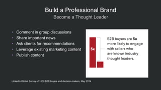  Become a Thought Leader
Build a Professional Brand
•  Comment in group discussions
•  Share important news
•  Ask clients for recommendations
•  Leverage existing marketing content
•  Publish content
LinkedIn Global Survey of 1500 B2B buyers and decision-makers, May 2014
 