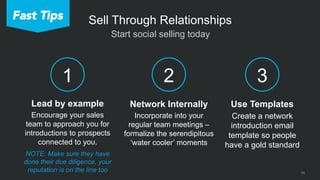 24
 Start social selling today
Sell Through Relationships
2
Network Internally
Incorporate into your
regular team meetings –
formalize the serendipitous
‘water cooler’ moments
3
Use Templates
Create a network
introduction email
template so people
have a gold standard
Lead by example
Encourage your sales
team to approach you for
introductions to prospects
connected to you.
1
Fast Tips
NOTE: Make sure they have
done their due diligence, your
reputation is on the line too
 