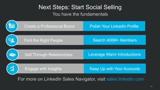 29
Sell Through Relationships
Create a Professional Brand
Find the Right People
Engage with Insights
 You have the fundamentals
Next Steps: Start Social Selling
 For more on LinkedIn Sales Navigator, visit sales.linkedin.com
Polish Your LinkedIn Profile
Search 400M+ Members
Leverage Warm Introductions
Keep Up with Your Accounts
 