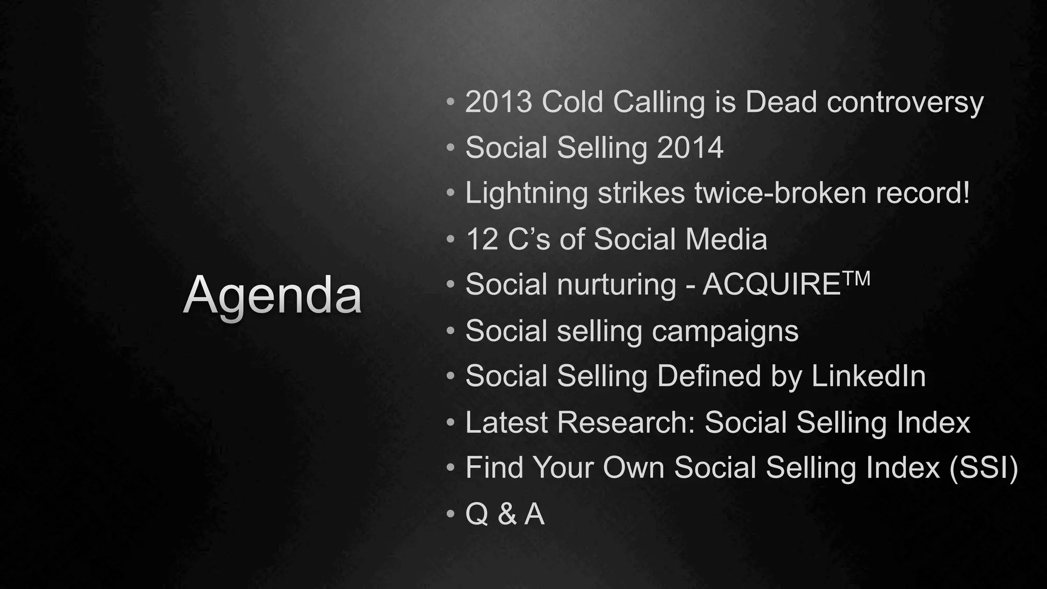 •  2013 Cold Calling is Dead controversy
•  Social Selling 2014
•  Lightning strikes twice-broken record!
•  12 C’s of Social Media
•  Social nurturing - ACQUIRETM
•  Social selling campaigns
•  Social Selling Defined by LinkedIn
•  Latest Research: Social Selling Index
•  Find Your Own Social Selling Index (SSI)
•  Q & A
 