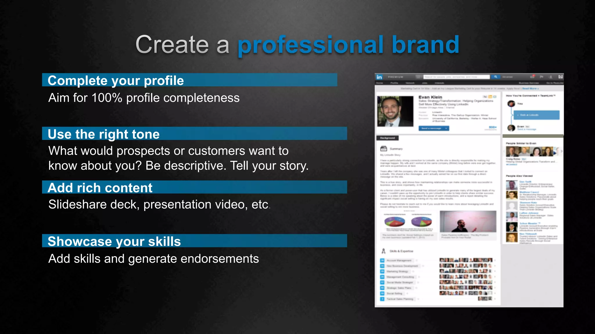 Showcase your skills
professional brand
Use the right tone
What would prospects or customers want to
know about you? Be descriptive. Tell your story.
Complete your profile
Aim for 100% profile completeness
Add rich content
Slideshare deck, presentation video, etc.
Add skills and generate endorsements
 