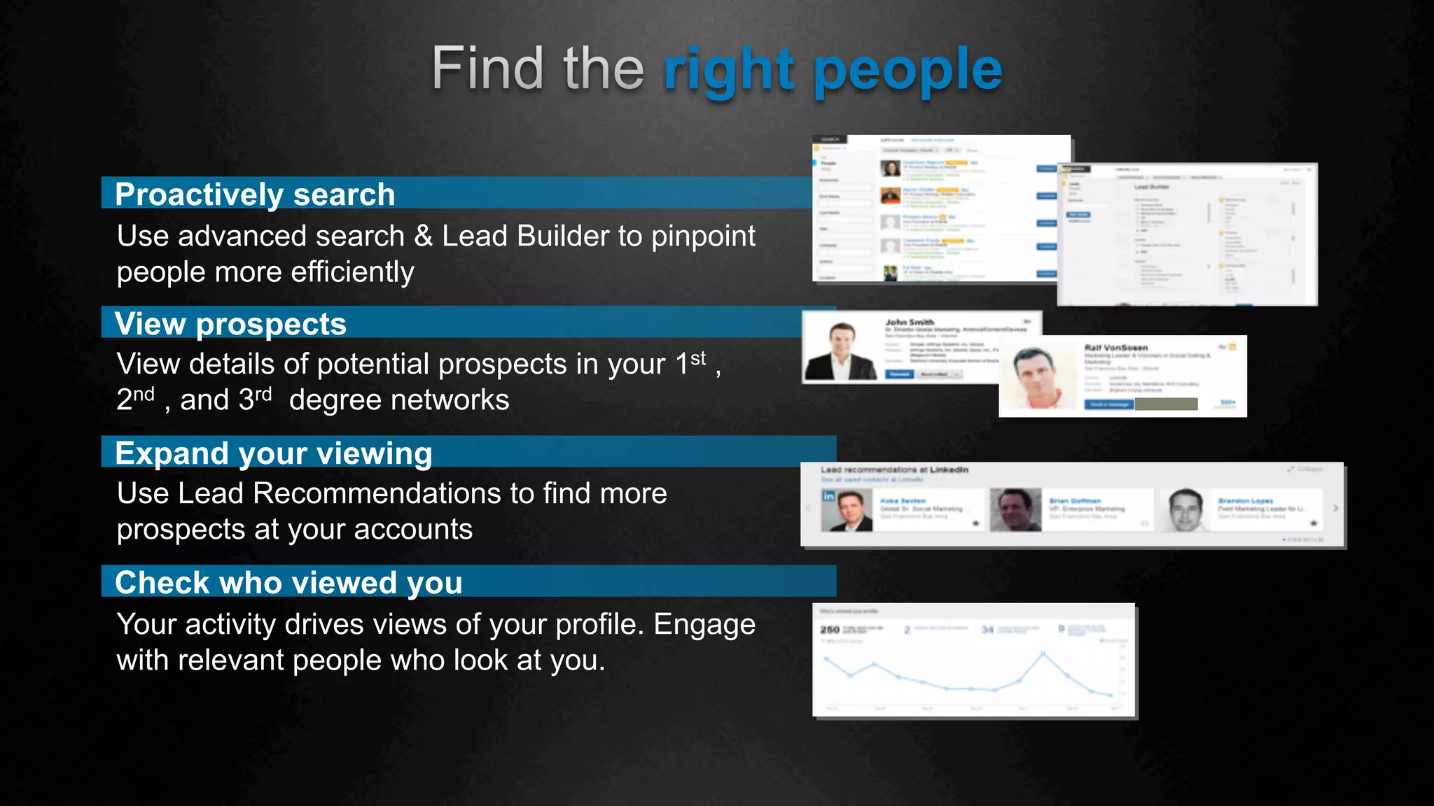 Check who viewed you
right people
View prospects
View details of potential prospects in your 1st ,
2nd , and 3rd degree networks
Expand your viewing
Use Lead Recommendations to find more
prospects at your accounts
Your activity drives views of your profile. Engage
with relevant people who look at you.
Proactively search
Use advanced search & Lead Builder to pinpoint
people more efficiently
 