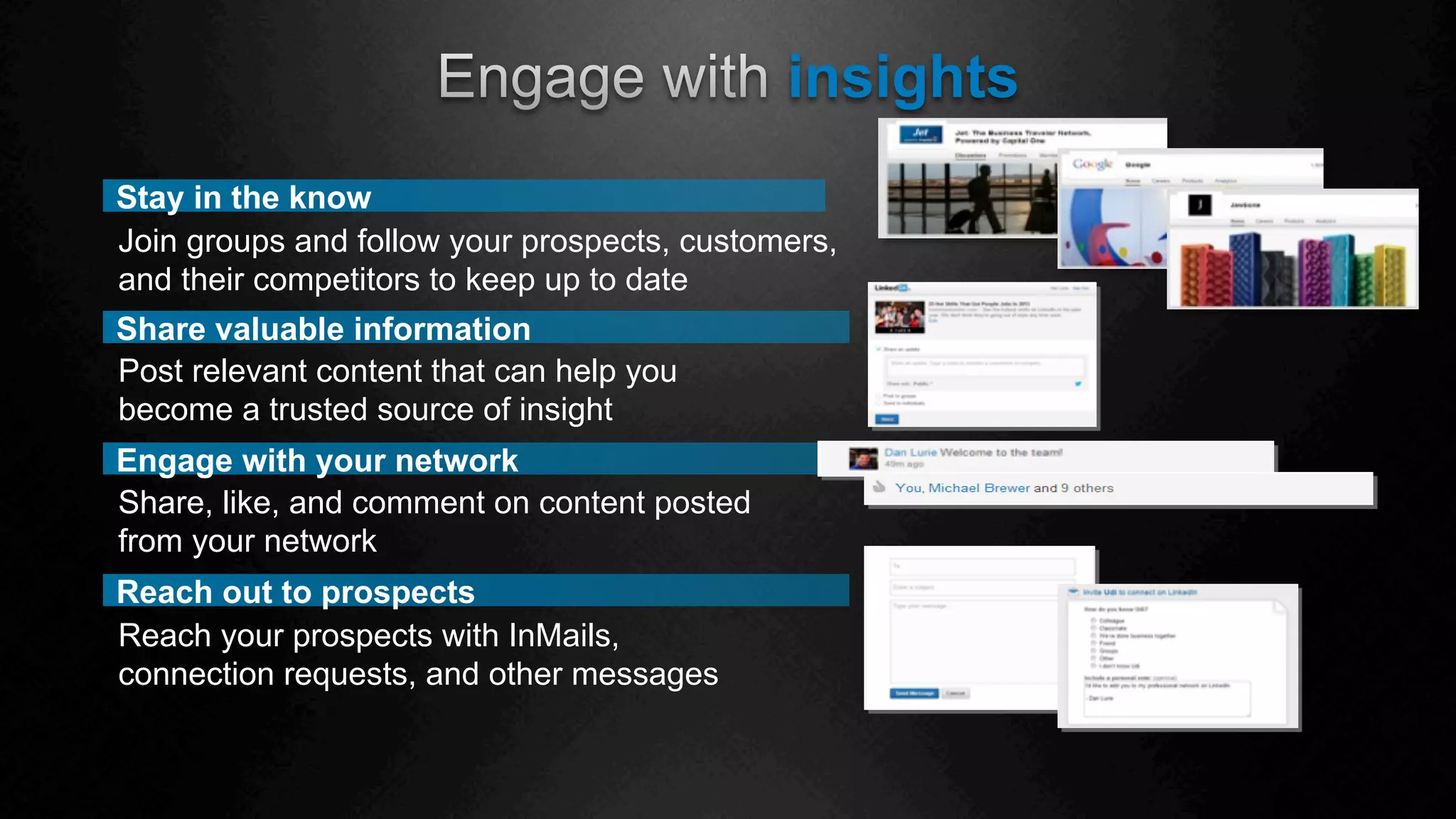 insights
Reach out to prospects
Share valuable information
Post relevant content that can help you
become a trusted source of insight
Stay in the know
Join groups and follow your prospects, customers,
and their competitors to keep up to date
Engage with your network
Share, like, and comment on content posted
from your network
Reach your prospects with InMails,
connection requests, and other messages
 