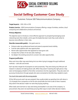 Social Centered Selling www.scs-connect.com 404-647-4925
Social Selling Customer Case Study
Customer: Fortune 500 Telecommunications Company
Target buyer(s) - CEO, CIO or CFO
Product /service – B2B Communications Company offering a range of wireless, wireline, cloud
computing and collaboration products and services.
Primary Objective:
The objective was to introduce a more effective approach to prospecting leveraging social
networking tools like LinkedIn, and to give the leadership team tools they could utilize to
become more effective in their roles.
Describe measurable goal(s) – the goals were to:
 Enhance sales rep professional brand and extend corporate brand visibility.
 Fuel the sales pipeline with new opportunities.
 Revisit sales opportunities that appeared to have gone cold.
 Increase the number of net new sales meeting’s.
 Go deeper into existing accounts to uncover new sales opportunities.
Program justification
More and more often reps were being shut out when trying to engage through traditional
methods – cold calls and emails.
Each rep had a target list of prospects to work proactively. They were doing very little pre-call
research in advance of making phone calls. When they weren’t reaching the right person, they
were not leveraging LinkedIn to find other connections into the organization. They also were not
pursuing introductions through people who were connected to the folks they needed to reach.
Too much time spent with the wrong people.
Of the 200 accounts each rep was assigned, they usually ended up spending time with about a
1/3 of people from companies on the list who would take the time to talk to them; however,
they weren’t the decision maker nor were they buying anything.
When deals went dormant or reps were being stonewalled in one area of the company; i.e.
procurement, they were not assertively pursuing other ways to reach other decision makers.
 