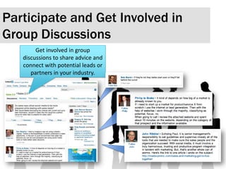 Participate and Get Involved in Group Discussions Get involved in group discussions to share advice and connect with potential leads or partners in your industry.