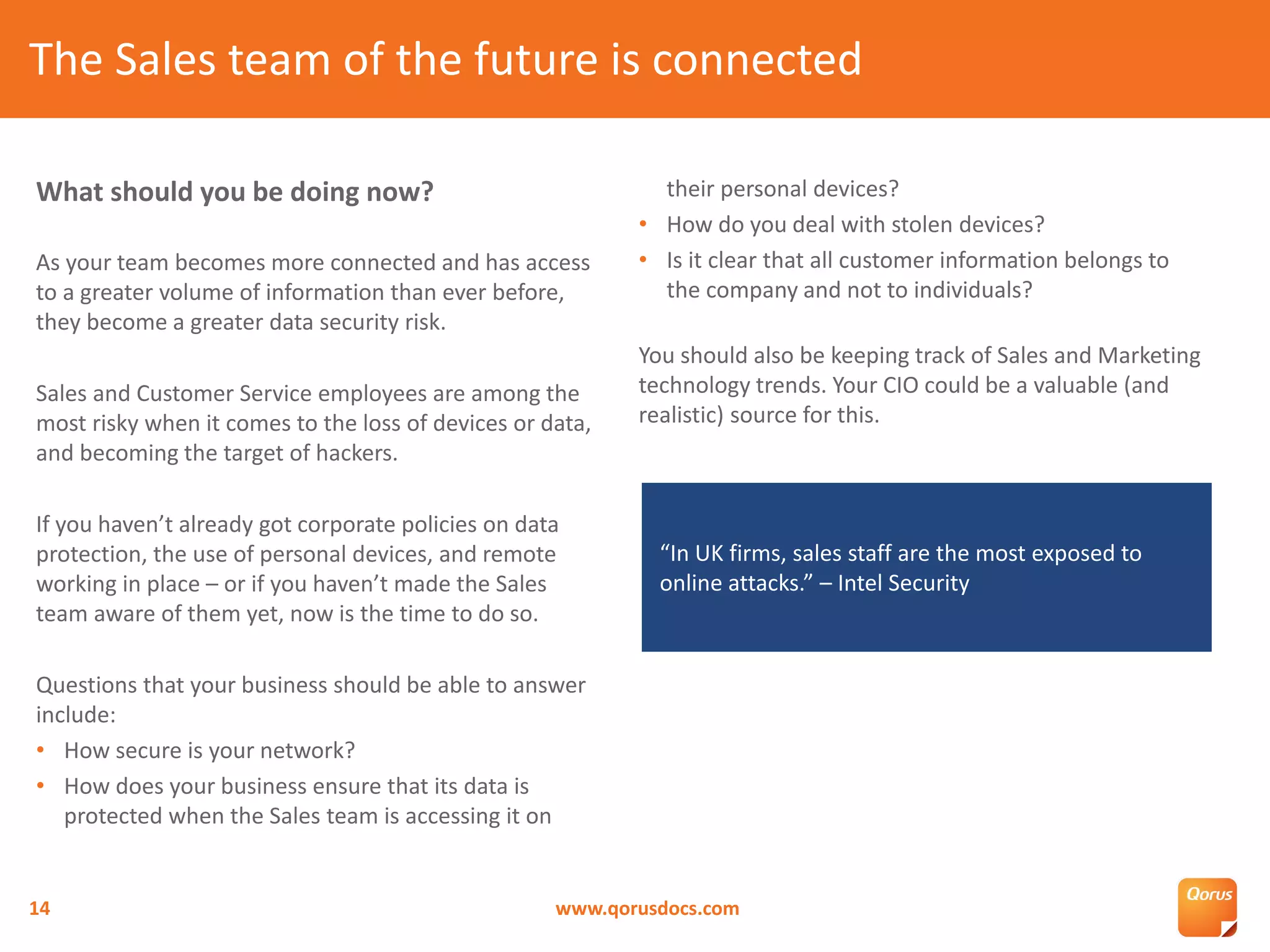 What should you be doing now?
As your team becomes more connected and has access
to a greater volume of information than ever before,
they become a greater data security risk.
Sales and Customer Service employees are among the
most risky when it comes to the loss of devices or data,
and becoming the target of hackers.
If you haven’t already got corporate policies on data
protection, the use of personal devices, and remote
working in place – or if you haven’t made the Sales
team aware of them yet, now is the time to do so.
Questions that your business should be able to answer
include:
• How secure is your network?
• How does your business ensure that its data is
protected when the Sales team is accessing it on
their personal devices?
• How do you deal with stolen devices?
• Is it clear that all customer information belongs to
the company and not to individuals?
You should also be keeping track of Sales and Marketing
technology trends. Your CIO could be a valuable (and
realistic) source for this.
The Sales team of the future is connected
www.qorusdocs.com14
“In UK firms, sales staff are the most exposed to
online attacks.” – Intel Security
 