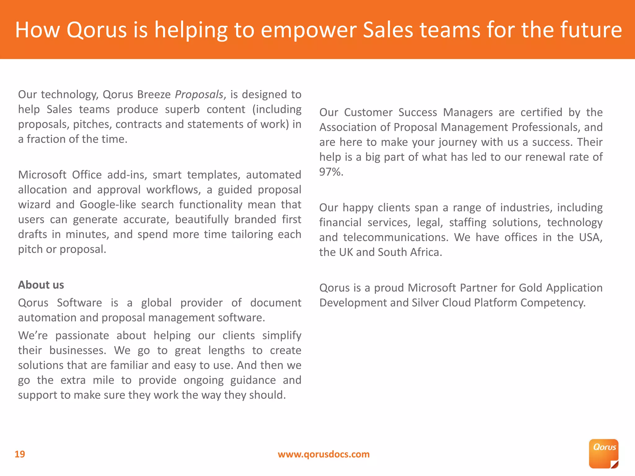 Our technology, Qorus Breeze Proposals, is designed to
help Sales teams produce superb content (including
proposals, pitches, contracts and statements of work) in
a fraction of the time.
Microsoft Office add-ins, smart templates, automated
allocation and approval workflows, a guided proposal
wizard and Google-like search functionality mean that
users can generate accurate, beautifully branded first
drafts in minutes, and spend more time tailoring each
pitch or proposal.
About us
Qorus Software is a global provider of document
automation and proposal management software.
We’re passionate about helping our clients simplify
their businesses. We go to great lengths to create
solutions that are familiar and easy to use. And then we
go the extra mile to provide ongoing guidance and
support to make sure they work the way they should.
Our Customer Success Managers are certified by the
Association of Proposal Management Professionals, and
are here to make your journey with us a success. Their
help is a big part of what has led to our renewal rate of
97%.
Our happy clients span a range of industries, including
financial services, legal, staffing solutions, technology
and telecommunications. We have offices in the USA,
the UK and South Africa.
Qorus is a proud Microsoft Partner for Gold Application
Development and Silver Cloud Platform Competency.
How Qorus is helping to empower Sales teams for the future
www.qorusdocs.com19
 