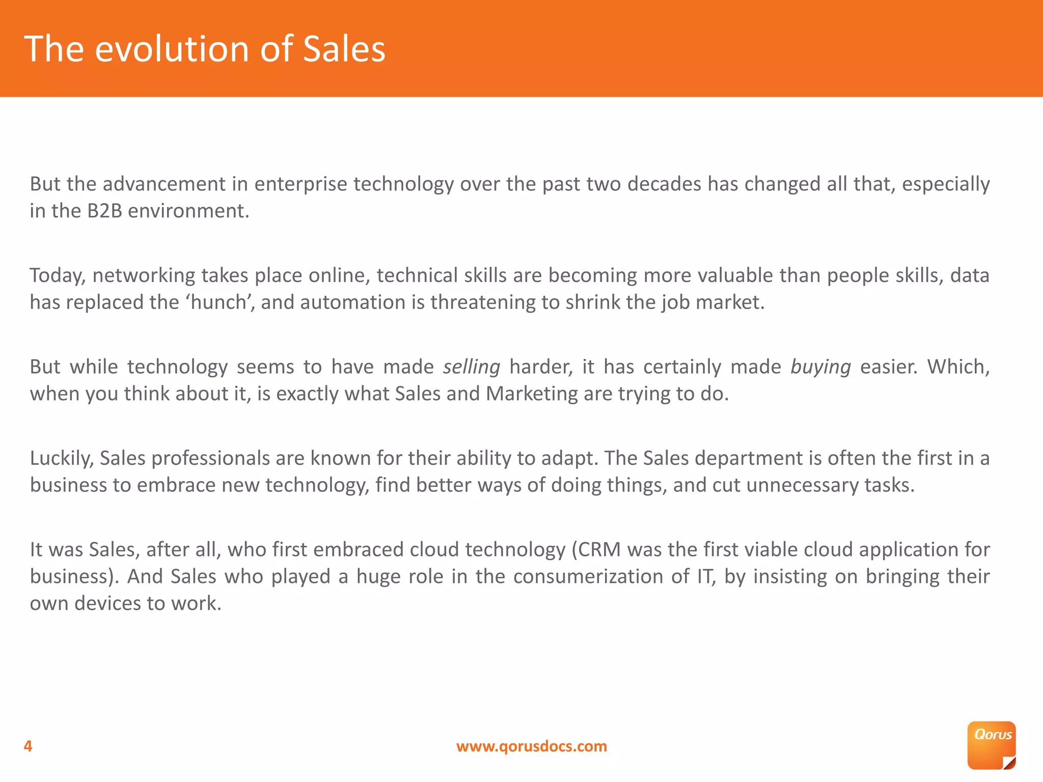 But the advancement in enterprise technology over the past two decades has changed all that, especially
in the B2B environment.
Today, networking takes place online, technical skills are becoming more valuable than people skills, data
has replaced the ‘hunch’, and automation is threatening to shrink the job market.
But while technology seems to have made selling harder, it has certainly made buying easier. Which,
when you think about it, is exactly what Sales and Marketing are trying to do.
Luckily, Sales professionals are known for their ability to adapt. The Sales department is often the first in a
business to embrace new technology, find better ways of doing things, and cut unnecessary tasks.
It was Sales, after all, who first embraced cloud technology (CRM was the first viable cloud application for
business). And Sales who played a huge role in the consumerization of IT, by insisting on bringing their
own devices to work.
The evolution of Sales
www.qorusdocs.com4
 