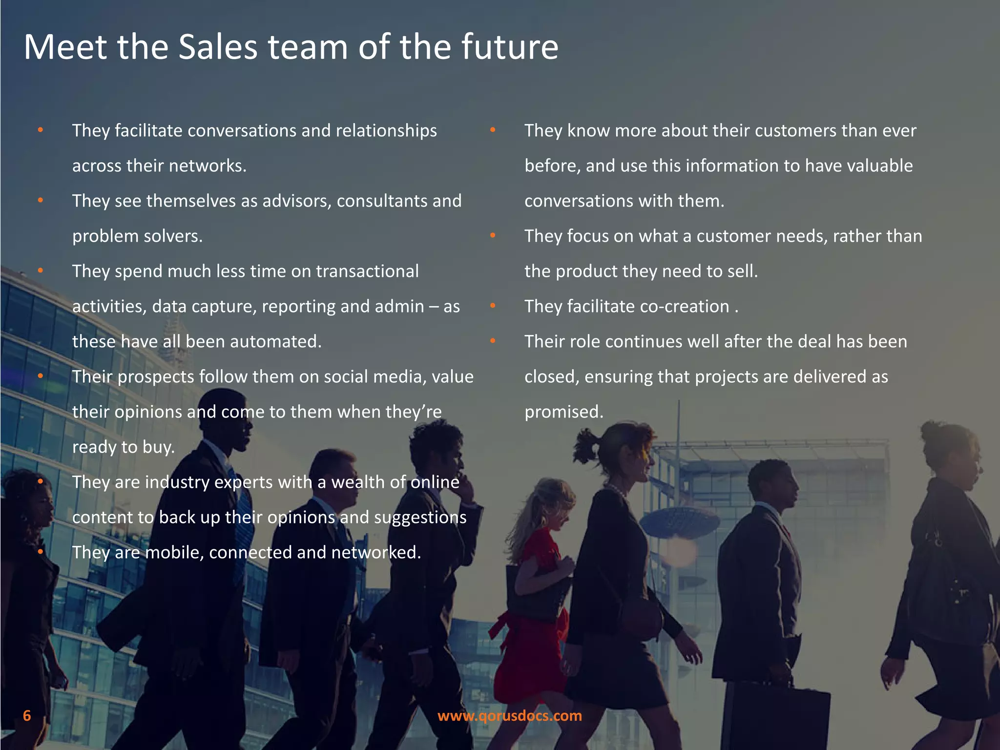 www.qorusdocs.com6
Meet the Sales team of the future
• They facilitate conversations and relationships
across their networks.
• They see themselves as advisors, consultants and
problem solvers.
• They spend much less time on transactional
activities, data capture, reporting and admin – as
these have all been automated.
• Their prospects follow them on social media, value
their opinions and come to them when they’re
ready to buy.
• They are industry experts with a wealth of online
content to back up their opinions and suggestions
• They are mobile, connected and networked.
• They know more about their customers than ever
before, and use this information to have valuable
conversations with them.
• They focus on what a customer needs, rather than
the product they need to sell.
• They facilitate co-creation .
• Their role continues well after the deal has been
closed, ensuring that projects are delivered as
promised.
 
