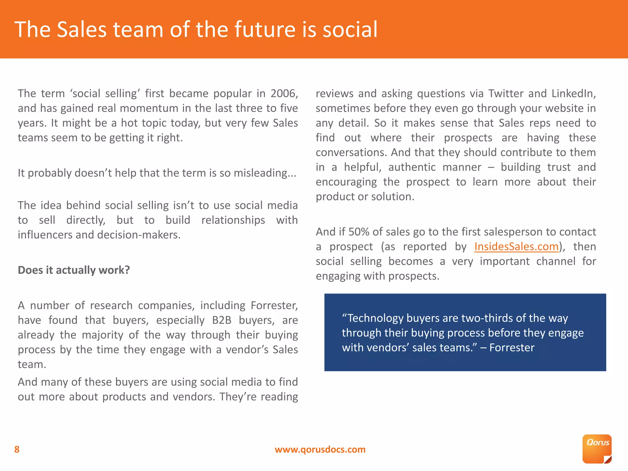 The term ‘social selling’ first became popular in 2006,
and has gained real momentum in the last three to five
years. It might be a hot topic today, but very few Sales
teams seem to be getting it right.
It probably doesn’t help that the term is so misleading...
The idea behind social selling isn’t to use social media
to sell directly, but to build relationships with
influencers and decision-makers.
Does it actually work?
A number of research companies, including Forrester,
have found that buyers, especially B2B buyers, are
already the majority of the way through their buying
process by the time they engage with a vendor’s Sales
team.
And many of these buyers are using social media to find
out more about products and vendors. They’re reading
reviews and asking questions via Twitter and LinkedIn,
sometimes before they even go through your website in
any detail. So it makes sense that Sales reps need to
find out where their prospects are having these
conversations. And that they should contribute to them
in a helpful, authentic manner – building trust and
encouraging the prospect to learn more about their
product or solution.
And if 50% of sales go to the first salesperson to contact
a prospect (as reported by InsidesSales.com), then
social selling becomes a very important channel for
engaging with prospects.
The Sales team of the future is social
www.qorusdocs.com8
“Technology buyers are two-thirds of the way
through their buying process before they engage
with vendors’ sales teams.” – Forrester
 