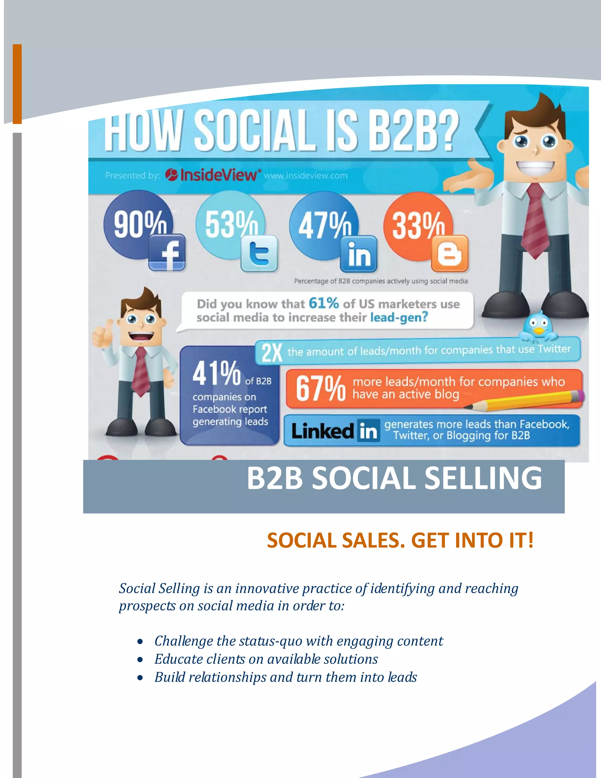 B2B SOCIAL SELLING      
SOCIAL SALES. GET INTO IT! 
 
Social Selling is an innovative practice of identifying and reaching 
prospects on social media in order to:  
 
• Challenge the status­quo with engaging content   
• Educate clients on available solutions  
• Build relationships and turn them into leads                
 