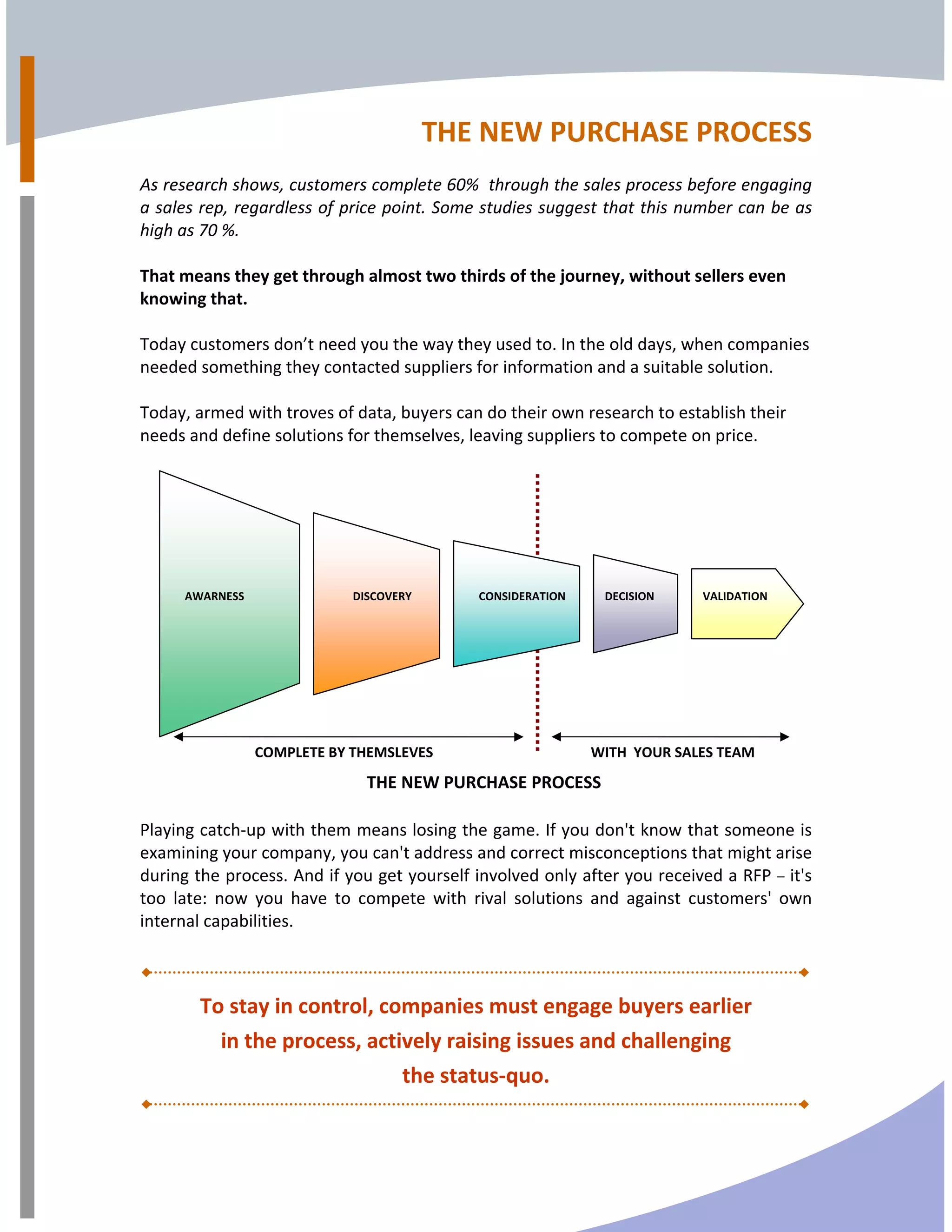THE NEW PURCHASE PROCESS  
 
As research shows, customers complete 60%  through the sales process before engaging 
a sales rep, regardless of price point. Some studies suggest that this number can be as 
high as 70 %. 
 
That means they get through almost two thirds of the journey, without sellers even 
knowing that. 
 
Today customers don’t need you the way they used to. In the old days, when companies 
needed something they contacted suppliers for information and a suitable solution. 
 
Today, armed with troves of data, buyers can do their own research to establish their 
needs and define solutions for themselves, leaving suppliers to compete on price.  
 
 
 
Playing catch‐up with them means losing the game. If you don't know that someone is 
examining your company, you can't address and correct misconceptions that might arise 
during the process. And if you get yourself involved only after you received a RFP – it's 
too  late:  now  you  have  to  compete  with  rival  solutions  and  against  customers'  own 
internal capabilities. 
  
To stay in control, companies must engage buyers earlier 
in the process, actively raising issues and challenging 
the status‐quo. 
AWARNESS  DISCOVERY CONSIDERATION DECISION VALIDATION
COMPLETE BY THEMSLEVES WITH  YOUR SALES TEAM 
THE NEW PURCHASE PROCESS
 