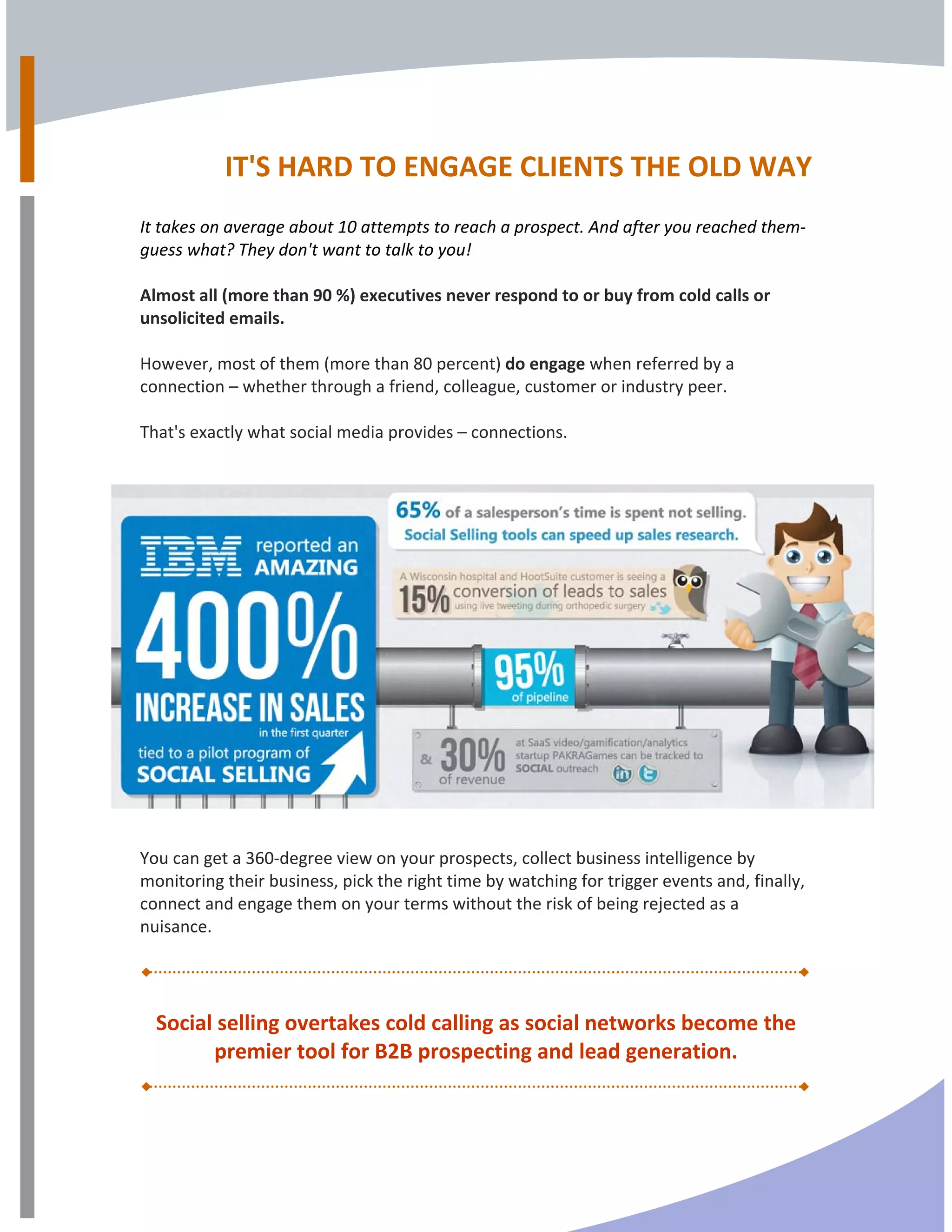 
IT'S HARD TO ENGAGE CLIENTS THE OLD WAY  
  
It takes on average about 10 attempts to reach a prospect. And after you reached them‐ 
guess what? They don't want to talk to you! 
 
Almost all (more than 90 %) executives never respond to or buy from cold calls or 
unsolicited emails. 
 
However, most of them (more than 80 percent) do engage when referred by a 
connection – whether through a friend, colleague, customer or industry peer. 
 
That's exactly what social media provides – connections.  
 
You can get a 360‐degree view on your prospects, collect business intelligence by 
monitoring their business, pick the right time by watching for trigger events and, finally, 
connect and engage them on your terms without the risk of being rejected as a 
nuisance. 
Social selling overtakes cold calling as social networks become the 
premier tool for B2B prospecting and lead generation. 
 
 