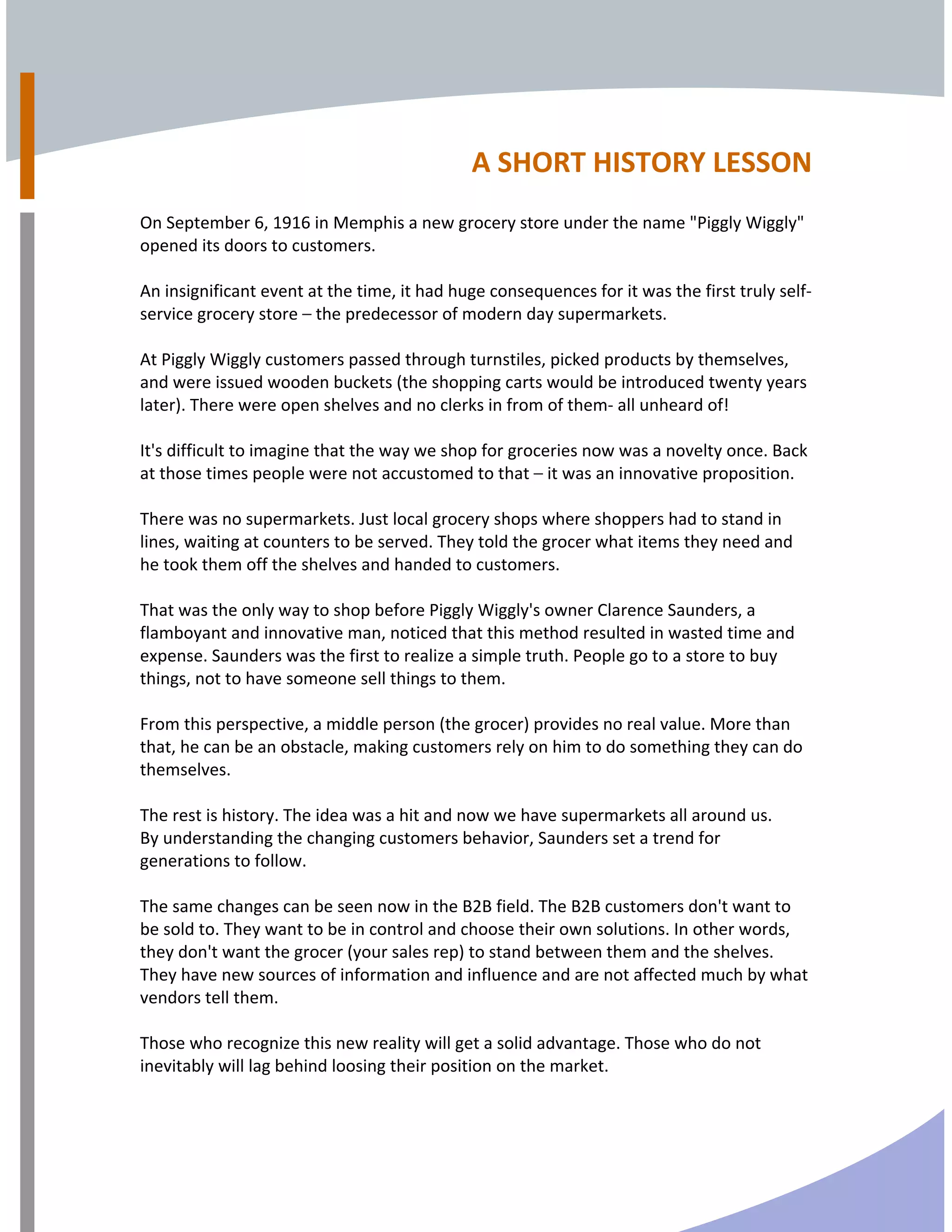  
A SHORT HISTORY LESSON  
 
On September 6, 1916 in Memphis a new grocery store under the name "Piggly Wiggly" 
opened its doors to customers. 
 
An insignificant event at the time, it had huge consequences for it was the first truly self‐
service grocery store – the predecessor of modern day supermarkets. 
 
At Piggly Wiggly customers passed through turnstiles, picked products by themselves, 
and were issued wooden buckets (the shopping carts would be introduced twenty years 
later). There were open shelves and no clerks in from of them‐ all unheard of!  
 
It's difficult to imagine that the way we shop for groceries now was a novelty once. Back 
at those times people were not accustomed to that – it was an innovative proposition. 
 
There was no supermarkets. Just local grocery shops where shoppers had to stand in 
lines, waiting at counters to be served. They told the grocer what items they need and 
he took them off the shelves and handed to customers. 
 
That was the only way to shop before Piggly Wiggly's owner Clarence Saunders, a 
flamboyant and innovative man, noticed that this method resulted in wasted time and 
expense. Saunders was the first to realize a simple truth. People go to a store to buy 
things, not to have someone sell things to them. 
 
From this perspective, a middle person (the grocer) provides no real value. More than 
that, he can be an obstacle, making customers rely on him to do something they can do 
themselves. 
 
The rest is history. The idea was a hit and now we have supermarkets all around us.      
By understanding the changing customers behavior, Saunders set a trend for 
generations to follow. 
 
The same changes can be seen now in the B2B field. The B2B customers don't want to 
be sold to. They want to be in control and choose their own solutions. In other words, 
they don't want the grocer (your sales rep) to stand between them and the shelves. 
They have new sources of information and influence and are not affected much by what 
vendors tell them. 
 
Those who recognize this new reality will get a solid advantage. Those who do not 
inevitably will lag behind loosing their position on the market.  
 
 