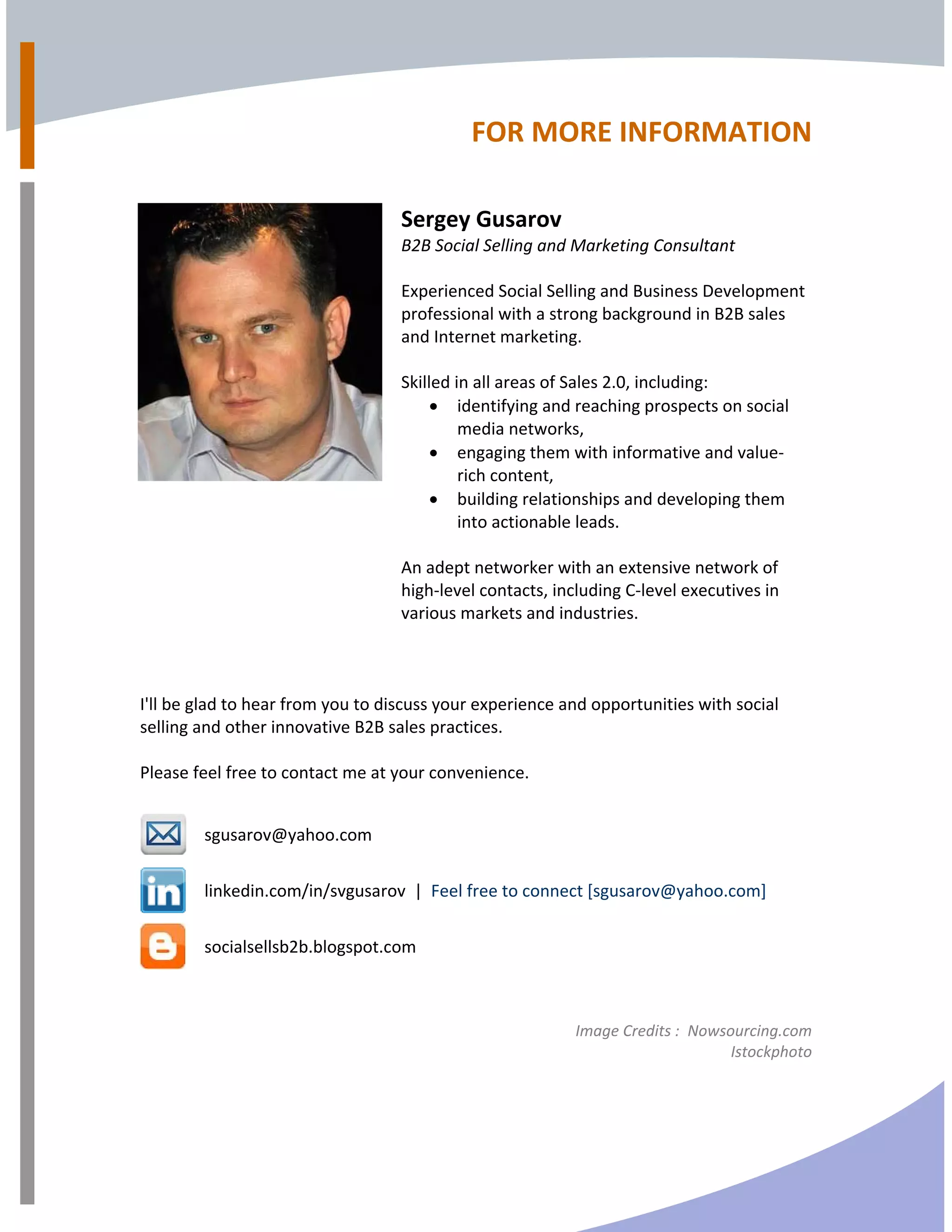 FOR MORE INFORMATION 
 
 
 
Sergey Gusarov 
B2B Social Selling and Marketing Consultant 
 
Experienced Social Selling and Business Development 
professional with a strong background in B2B sales 
and Internet marketing. 
 
Skilled in all areas of Sales 2.0, including: 
• identifying and reaching prospects on social 
media networks,  
• engaging them with informative and value‐ 
rich content,  
• building relationships and developing them 
into actionable leads. 
 
An adept networker with an extensive network of 
high‐level contacts, including C‐level executives in 
various markets and industries.  
 
 
  
I'll be glad to hear from you to discuss your experience and opportunities with social 
selling and other innovative B2B sales practices.  
 
Please feel free to contact me at your convenience. 
   
 
sgusarov@yahoo.com 
 
linkedin.com/in/svgusarov  |  Feel free to connect [sgusarov@yahoo.com] 
 
socialsellsb2b.blogspot.com 
   
 
Image Credits :  Nowsourcing.com 
    Istockphoto 
 