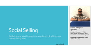 SocialSelling
Exploring new ways to acquire new customers & selling more
to the existing ones
Farouk Mezghich
@farkao
LinkedIn + Microsoft + IP-TECH
= B2B Sales & Channel Sales +Talent
Acquisition + Community Management
Manchester Business School + ENSI
= MBA + MEng. (IT)
02/22/2018
 