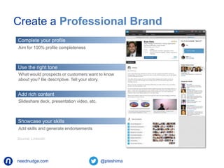Create a Professional Brand 
Complete your profile 
Aim for 100% profile completeness 
Use the right tone 
What would prospects or customers want to know 
about you? Be descriptive. Tell your story. 
Add rich content 
Slideshare deck, presentation video, etc. 
Showcase your skills 
Add skills and generate endorsements 
Source: Linkedin 
neednudge.com All Rights Reserved Nudge Software Inc. 2014 
 