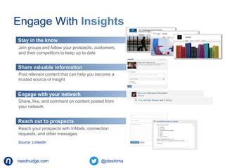 Engage With Insights 
Stay in the know 
Join groups and follow your prospects, customers, 
and their competitors to keep up to date 
Share valuable information 
Post relevant content that can help you become a 
trusted source of insight 
Engage with your network 
Share, like, and comment on content posted from 
your network 
Reach out to prospects 
Reach your prospects with InMails, connection 
requests, and other messages 
Source: Linkedin 
neednudge.com All Rights Reserved Nudge Software Inc. 2014 
 