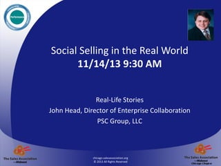 Insert your
logo here on
master slide.
Limit size to
this box, OR
close to it in
this area.

Social Selling in the Real World
11/14/13 9:30 AM
Real-Life Stories
John Head, Director of Enterprise Collaboration
PSC Group, LLC

chicago.salesassociation.org
© 2013 All Rights Reserved

 