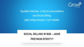 SOCIAL SELLING W B2B – JAKIE
PRZYNOSI EFEKTY?
Spytałem klientów, z którymi pracowaliśmy
nad Social Selling,
jakie widzą korzyści z tych działań
 