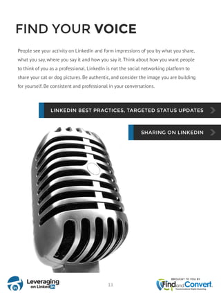 FIND YOUR VOICE
People see your activity on LinkedIn and form impressions of you by what you share,
what you say, where you say it and how you say it. Think about how you want people
to think of you as a professional. LinkedIn is not the social networking platform to
share your cat or dog pictures. Be authentic, and consider the image you are building
for yourself. Be consistent and professional in your conversations.
13
 