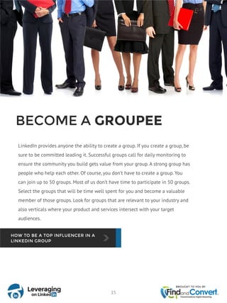 BECOME A GROUPEE
LinkedIn provides anyone the ability to create a group. If you create a group, be
sure to be committed leading it. Successful groups call for daily monitoring to
ensure the community you build gets value from your group. A strong group has
people who help each other. Of course, you don’t have to create a group. You
can join up to 50 groups. Most of us don’t have time to participate in 50 groups.
Select the groups that will be time well spent for you and become a valuable
member of those groups. Look for groups that are relevant to your industry and
also verticals where your product and services intersect with your target
audiences.
15
 