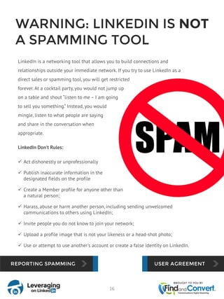WARNING: LINKEDIN IS NOT
A SPAMMING TOOL
LinkedIn is a networking tool that allows you to build connections and
relationships outside your immediate network. If you try to use LinkedIn as a
direct sales or spamming tool, you will get restricted
forever. At a cocktail party, you would not jump up
on a table and shout “listen to me – I am going
to sell you something.” Instead, you would
mingle, listen to what people are saying
and share in the conversation when
appropriate.
LinkedIn Don’t Rules:
 Act dishonestly or unprofessionally
 Publish inaccurate information in the
designated fields on the profile
 Create a Member profile for anyone other than
a natural person;
 Harass, abuse or harm another person, including sending unwelcomed
communications to others using LinkedIn;
 Invite people you do not know to join your network;
 Upload a profile image that is not your likeness or a head-shot photo;
 Use or attempt to use another's account or create a false identity on LinkedIn.
16
 