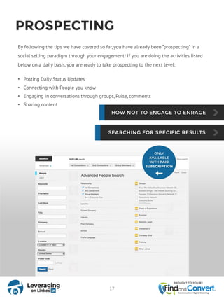 PROSPECTING
By following the tips we have covered so far, you have already been “prospecting” in a
social selling paradigm through your engagement! If you are doing the activities listed
below on a daily basis, you are ready to take prospecting to the next level:
• Posting Daily Status Updates
• Connecting with People you know
• Engaging in conversations through groups, Pulse, comments
• Sharing content
17
 