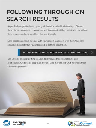 FOLLOWING THROUGH ON
SEARCH RESULTS
As you find prospective buyers, your goal should be to build relationships. Discover
their interests, engage in conversations within groups that they participate. Learn about
their company and where and how they use LinkedIn.
Send people a personal message with your request to connect with them. Your note
should demonstrate that you understand something about them.
Use LinkedIn as a prospecting tool, but do it through thought leadership and
relationships. Get to know people. Understand who they are and what motivates them.
Solve their problems.
18
 