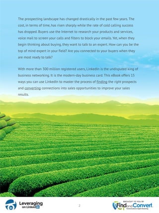 The prospecting landscape has changed drastically in the past few years. The
cost, in terms of time, has risen sharply while the rate of cold calling success
has dropped. Buyers use the Internet to research your products and services,
voice mail to screen your calls and filters to block your emails. Yet, when they
begin thinking about buying, they want to talk to an expert. How can you be the
top of mind expert in your field? Are you connected to your buyers when they
are most ready to talk?
With more than 300 million registered users, LinkedIn is the undisputed king of
business networking. It is the modern-day business card. This eBook offers 15
ways you can use LinkedIn to master the process of finding the right prospects
and converting connections into sales opportunities to improve your sales
results.
2
 