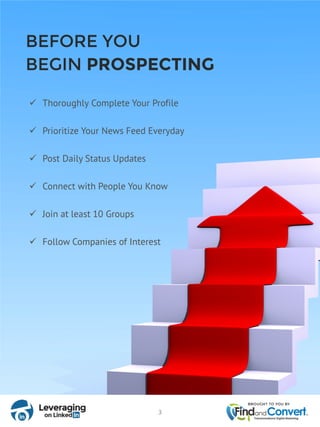  Thoroughly Complete Your Profile
 Prioritize Your News Feed Everyday
 Post Daily Status Updates
 Connect with People You Know
 Join at least 10 Groups
 Follow Companies of Interest
BEFORE YOU
BEGIN PROSPECTING
3
 