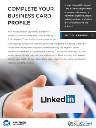 COMPLETE YOUR
BUSINESS CARD
PROFILE
What makes LinkedIn so powerful is that both
individuals and companies have a unique identity.
For individuals, it’s our profile. For companies, it’s the
Is your photo still missing?
Take a selfie with your most
engaging smile against a
neutral background, crop it
to just your head and resize
it to 200x200 pixels and
upload it.
company page. As individual members, optimizing your profile is the place to start. Be
sure to have a recent headshot photo, preferably smiling. Use keywords in your
headline that represent your professional specialty. Complete the summary in an easy
to read manner. Be sure to include your achievements. There are many other ways to
optimize your profile. Be sure to have these basics covered before going much further
with your LinkedIn activities.
4
 