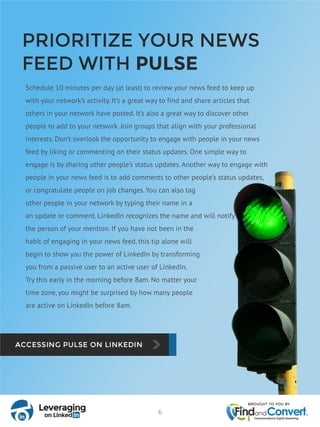 PRIORITIZE YOUR NEWS
FEED WITH PULSE
Schedule 10 minutes per day (at least) to review your news feed to keep up
with your network’s activity. It’s a great way to find and share articles that
others in your network have posted. It’s also a great way to discover other
people to add to your network. Join groups that align with your professional
interests. Don’t overlook the opportunity to engage with people in your news
feed by liking or commenting on their status updates. One simple way to
engage is by sharing other people’s status updates. Another way to engage with
people in your news feed is to add comments to other people’s status updates,
or congratulate people on job changes. You can also tag
other people in your network by typing their name in a
an update or comment. LinkedIn recognizes the name and will notify
the person of your mention. If you have not been in the
habit of engaging in your news feed, this tip alone will
begin to show you the power of LinkedIn by transforming
you from a passive user to an active user of LinkedIn.
Try this early in the morning before 8am. No matter your
time zone, you might be surprised by how many people
are active on LinkedIn before 8am.
6
 