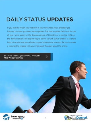 DAILY STATUS UPDATES
If you actively follow your network in your news feed, you’ll probably get
inspired to create your own status updates. The status update field is at the top
of your Home screen on the desktop version of LinkedIn, or in the top right on
the mobile version. The easiest way to power up with status updates is to share
links to articles that are relevant to your professional interests. Be sure to make
a comment to engage with your individual thoughts about the article.
7
 