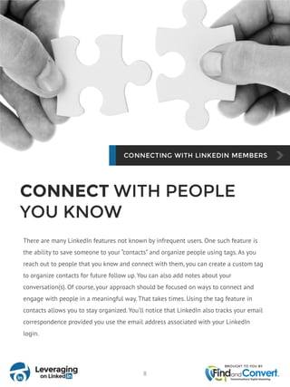 CONNECT WITH PEOPLE
YOU KNOW
There are many LinkedIn features not known by infrequent users. One such feature is
the ability to save someone to your “contacts” and organize people using tags. As you
reach out to people that you know and connect with them, you can create a custom tag
to organize contacts for future follow up. You can also add notes about your
conversation(s). Of course, your approach should be focused on ways to connect and
engage with people in a meaningful way. That takes times. Using the tag feature in
contacts allows you to stay organized. You’ll notice that LinkedIn also tracks your email
correspondence provided you use the email address associated with your LinkedIn
login.
8
 