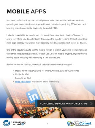 MOBILE APPS
As a sales professional, you are probably connected to your mobile device more than a
gun-slinger’s six-shooter from the old wild west. LinkedIn is predicting 50% of users will
be using LinkedIn on mobile devices by the end of 2014.
LinkedIn is available for mobile users on smartphones and tablet devices. You can do
nearly everything you do on LinkedIn desktop on the mobile versions. Through LinkedIn’s
multi apps strategy, you will see more specialty mobile apps rolled out across all devices.
One of the popular ways to use the mobile version is to skim your news feed and engage
with other people’s status updates. You can use LinkedIn mobile anytime, anywhere while
moving about including while standing in line at Starbucks.
If you have not yet done so, download the mobile version that suits you:
• Mobile for Phones (Available for iPhone, Android, Blackberry, Windows)
• Mobile for iPad
• Contacts for iPad
• Pulse News Feed (Available for iPhone and Android)
9
 