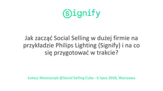 Jak zacząć Social Selling w dużej firmie na
przykładzie Philips Lighting (Signify) i na co
się przygotować w trakcie?
Łukasz Maroszczyk @Social Selling Cube - 6 lipca 2018, Warszawa
 