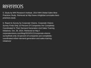 5. Study by MHI Research Institute. 2014 MHI Global Sales Best
Practices Study. Retrieved at http://www.mhiglobal.com/sales-best-
practices-study
6. Report & Survey by Corporate Visions. Corporate Visions
Survey Finds Only 10 Percent Of Companies Are Completely
Coordinated In Their Demand Generation And Sales Training
Initiatives. Oct. 28, 2014. Retrieved at http://
corporatevisions.com/blog/2015/01/21/corporate-visions-
surveyfinds-only-10-percent-of-companies-are-completely-
coordinated-intheir-demand-generation-and-sales-training-
initiatives/
References
 
