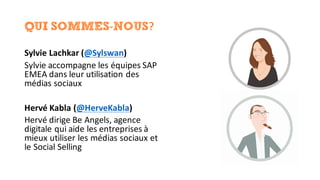 QUI SOMMES-NOUS?
Sylvie	Lachkar (@Sylswan)
Sylvie	accompagne	les	équipes	SAP	
EMEA	dans	leur	utilisation	des	
médias	sociaux
Hervé	Kabla	(@HerveKabla)
Hervé	dirige	Be	Angels,	agence	
digitale	qui	aide	les	entreprises	à	
mieux	utiliser	les	médias	sociaux	et	
le	Social	Selling
 