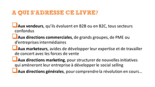 A QUI S’ADRESSE CE LIVRE?
qAux	vendeurs,	qu’ils	évoluent	en	B2B	ou	en	B2C,	tous	secteurs	
confondus
qAux	directions	commerciales,	de	grands	groupes,	de	PME	ou	
d’entreprises	intermédiaires
qAux	marketeurs,	avides	de	développer	leur	expertise	et	de	travailler	
de	concert	avec	les	forces	de	vente
qAux	directions	marketing,	pour	structurer	de	nouvelles	initiatives	
qui	amèneront	leur	entreprise	à	développer	le	social	selling
qAux	directions	générales,	pour	comprendre	la	révolution	en	cours…
 
